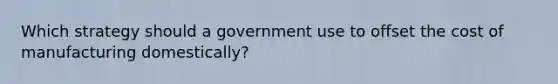 Which strategy should a government use to offset the cost of manufacturing domestically?