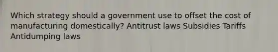 Which strategy should a government use to offset the cost of manufacturing domestically? Antitrust laws Subsidies Tariffs Antidumping laws