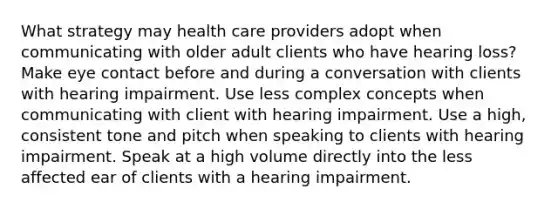 What strategy may health care providers adopt when communicating with older adult clients who have hearing loss? Make eye contact before and during a conversation with clients with hearing impairment. Use less complex concepts when communicating with client with hearing impairment. Use a high, consistent tone and pitch when speaking to clients with hearing impairment. Speak at a high volume directly into the less affected ear of clients with a hearing impairment.