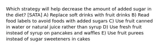 Which strategy will help decrease the amount of added sugar in the diet? [SATA] A) Replace soft drinks with fruit drinks B) Read food labels to avoid foods with added sugars C) Use fruit canned in water or natural juice rather than syrup D) Use fresh fruit instead of syrup on pancakes and waffles E) Use fruit purees instead of sugar sweeteners in cakes