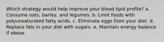 Which strategy would help improve your blood lipid profile? a. ​Consume oats, barley, and legumes. b. ​Limit foods with polyunsaturated fatty acids. c. ​Eliminate eggs from your diet. d. ​Replace fats in your diet with sugars. e. ​Maintain energy balance if obese.