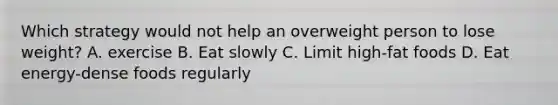 Which strategy would not help an overweight person to lose weight? A. exercise B. Eat slowly C. Limit high-fat foods D. Eat energy-dense foods regularly