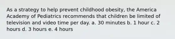 As a strategy to help prevent childhood obesity, the America Academy of Pediatrics recommends that children be limited of television and video time per day. a. 30 minutes b. 1 hour c. 2 hours d. 3 hours e. 4 hours