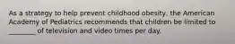 As a strategy to help prevent childhood obesity, the American Academy of Pediatrics recommends that children be limited to ________ of television and video times per day.