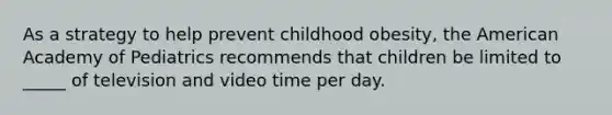 As a strategy to help prevent childhood obesity, the American Academy of Pediatrics recommends that children be limited to _____ of television and video time per day.