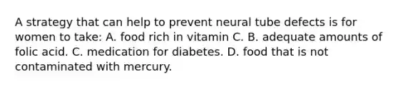 A strategy that can help to prevent neural tube defects is for women to take: A. food rich in vitamin C. B. adequate amounts of folic acid. C. medication for diabetes. D. food that is not contaminated with mercury.