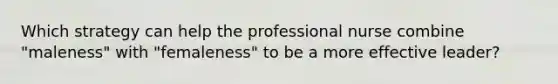 Which strategy can help the professional nurse combine "maleness" with "femaleness" to be a more effective leader?