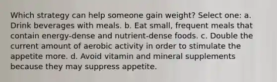 Which strategy can help someone gain weight? Select one: a. Drink beverages with meals. b. Eat small, frequent meals that contain energy-dense and nutrient-dense foods. c. Double the current amount of aerobic activity in order to stimulate the appetite more. d. Avoid vitamin and mineral supplements because they may suppress appetite.