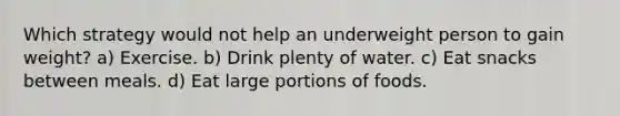 Which strategy would not help an underweight person to gain weight? a) Exercise. b) Drink plenty of water. c) Eat snacks between meals. d) Eat large portions of foods.