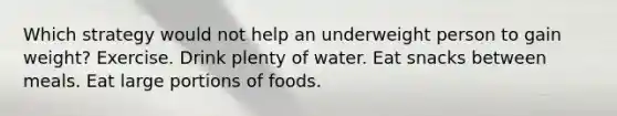 Which strategy would not help an underweight person to gain weight? Exercise. Drink plenty of water. Eat snacks between meals. Eat large portions of foods.