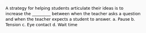 A strategy for helping students articulate their ideas is to increase the _________ between when the teacher asks a question and when the teacher expects a student to answer. a. Pause b. Tension c. Eye contact d. Wait time