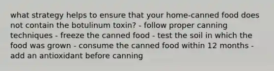 what strategy helps to ensure that your home-canned food does not contain the botulinum toxin? - follow proper canning techniques - freeze the canned food - test the soil in which the food was grown - consume the canned food within 12 months - add an antioxidant before canning