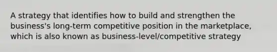 A strategy that identifies how to build and strengthen the business's long-term competitive position in the marketplace, which is also known as business-level/competitive strategy