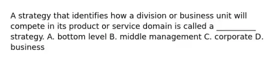 A strategy that identifies how a division or business unit will compete in its product or service domain is called a __________ strategy. A. bottom level B. middle management C. corporate D. business