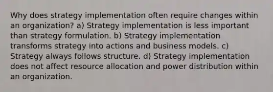 Why does strategy implementation often require changes within an organization? a) Strategy implementation is less important than strategy formulation. b) Strategy implementation transforms strategy into actions and business models. c) Strategy always follows structure. d) Strategy implementation does not affect resource allocation and power distribution within an organization.