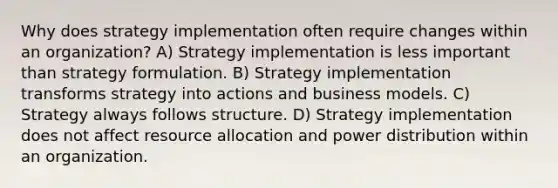 Why does strategy implementation often require changes within an organization? A) Strategy implementation is less important than strategy formulation. B) Strategy implementation transforms strategy into actions and business models. C) Strategy always follows structure. D) Strategy implementation does not affect resource allocation and power distribution within an organization.