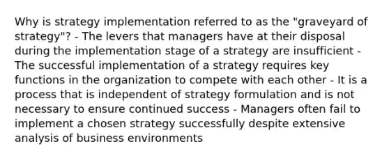 Why is strategy implementation referred to as the "graveyard of strategy"? - The levers that managers have at their disposal during the implementation stage of a strategy are insufficient - The successful implementation of a strategy requires key functions in the organization to compete with each other - It is a process that is independent of strategy formulation and is not necessary to ensure continued success - Managers often fail to implement a chosen strategy successfully despite extensive analysis of business environments