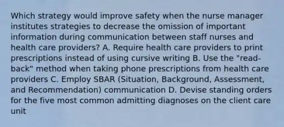 Which strategy would improve safety when the nurse manager institutes strategies to decrease the omission of important information during communication between staff nurses and health care providers? A. Require health care providers to print prescriptions instead of using cursive writing B. Use the "read-back" method when taking phone prescriptions from health care providers C. Employ SBAR (Situation, Background, Assessment, and Recommendation) communication D. Devise standing orders for the five most common admitting diagnoses on the client care unit