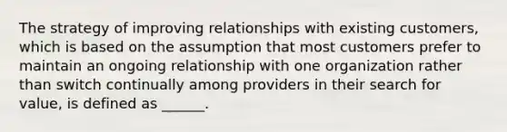 The strategy of improving relationships with existing customers, which is based on the assumption that most customers prefer to maintain an ongoing relationship with one organization rather than switch continually among providers in their search for value, is defined as ______.