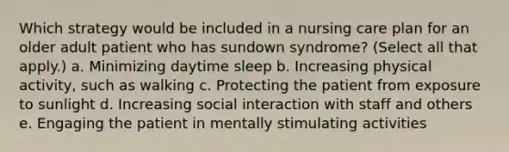 Which strategy would be included in a nursing care plan for an older adult patient who has sundown syndrome? (Select all that apply.) a. Minimizing daytime sleep b. Increasing physical activity, such as walking c. Protecting the patient from exposure to sunlight d. Increasing social interaction with staff and others e. Engaging the patient in mentally stimulating activities