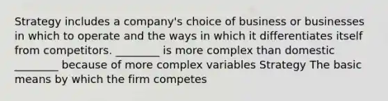 Strategy includes a company's choice of business or businesses in which to operate and the ways in which it differentiates itself from competitors. ________ is more complex than domestic ________ because of more complex variables Strategy The basic means by which the firm competes