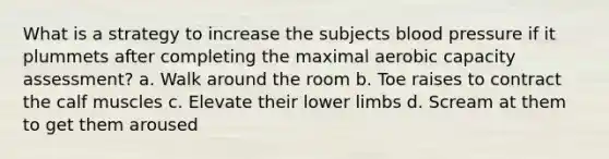 What is a strategy to increase the subjects blood pressure if it plummets after completing the maximal aerobic capacity assessment? a. Walk around the room b. Toe raises to contract the calf muscles c. Elevate their lower limbs d. Scream at them to get them aroused