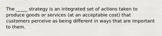 The _____ strategy is an integrated set of actions taken to produce goods or services (at an acceptable cost) that customers perceive as being different in ways that are important to them.