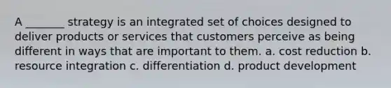 A _______ strategy is an integrated set of choices designed to deliver products or services that customers perceive as being different in ways that are important to them. a. cost reduction b. resource integration c. differentiation d. product development