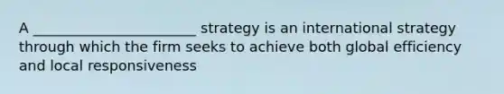 A _______________________ strategy is an international strategy through which the firm seeks to achieve both global efficiency and local responsiveness