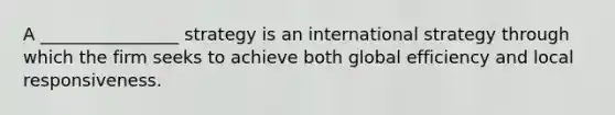 A ________________ strategy is an international strategy through which the firm seeks to achieve both global efficiency and local responsiveness.