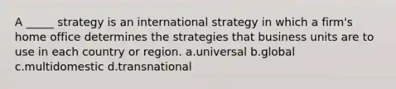 A _____ strategy is an international strategy in which a firm's home office determines the strategies that business units are to use in each country or region. a.universal b.global c.multidomestic d.transnational