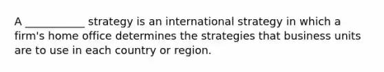 A ___________ strategy is an international strategy in which a firm's home office determines the strategies that business units are to use in each country or region.