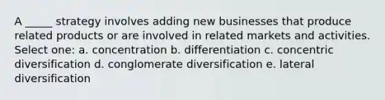 A _____ strategy involves adding new businesses that produce related products or are involved in related markets and activities. Select one: a. concentration b. differentiation c. concentric diversification d. conglomerate diversification e. lateral diversification