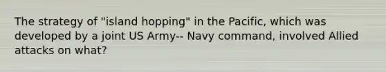 The strategy of "island hopping" in the Pacific, which was developed by a joint US Army-‐ Navy command, involved Allied attacks on what?