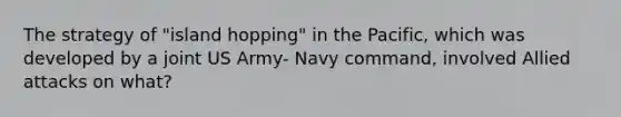 The strategy of "island hopping" in the Pacific, which was developed by a joint US Army- Navy command, involved Allied attacks on what?