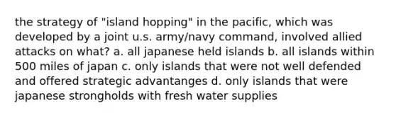 the strategy of "island hopping" in the pacific, which was developed by a joint u.s. army/navy command, involved allied attacks on what? a. all japanese held islands b. all islands within 500 miles of japan c. only islands that were not well defended and offered strategic advantanges d. only islands that were japanese strongholds with fresh water supplies