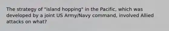 The strategy of "island hopping" in the Pacific, which was developed by a joint US Army/Navy command, involved Allied attacks on what?