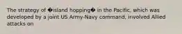 The strategy of �island hopping� in the Pacific, which was developed by a joint US Army-Navy command, involved Allied attacks on