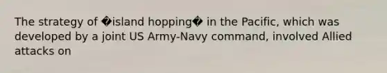 The strategy of �island hopping� in the Pacific, which was developed by a joint US Army-Navy command, involved Allied attacks on