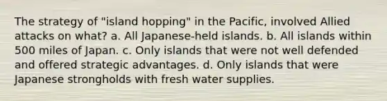 The strategy of "island hopping" in the Pacific, involved Allied attacks on what? a. All Japanese-held islands. b. All islands within 500 miles of Japan. c. Only islands that were not well defended and offered strategic advantages. d. Only islands that were Japanese strongholds with fresh water supplies.