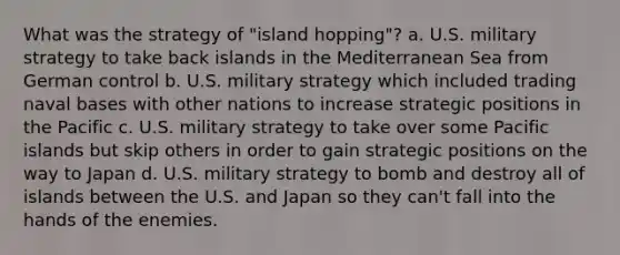 What was the strategy of "island hopping"? a. U.S. military strategy to take back islands in the Mediterranean Sea from German control b. U.S. military strategy which included trading naval bases with other nations to increase strategic positions in the Pacific c. U.S. military strategy to take over some Pacific islands but skip others in order to gain strategic positions on the way to Japan d. U.S. military strategy to bomb and destroy all of islands between the U.S. and Japan so they can't fall into the hands of the enemies.