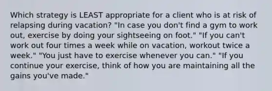 Which strategy is LEAST appropriate for a client who is at risk of relapsing during vacation? "In case you don't find a gym to work out, exercise by doing your sightseeing on foot." "If you can't work out four times a week while on vacation, workout twice a week." "You just have to exercise whenever you can." "If you continue your exercise, think of how you are maintaining all the gains you've made."