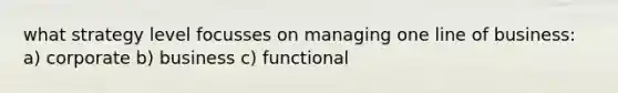 what strategy level focusses on managing one line of business: a) corporate b) business c) functional