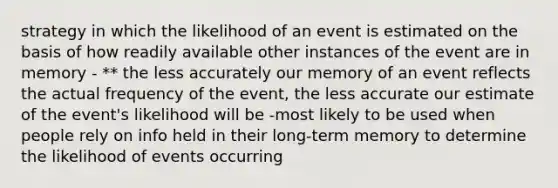 strategy in which the likelihood of an event is estimated on the basis of how readily available other instances of the event are in memory - ** the less accurately our memory of an event reflects the actual frequency of the event, the less accurate our estimate of the event's likelihood will be -most likely to be used when people rely on info held in their long-term memory to determine the likelihood of events occurring