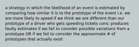 a strategy in which the likelihood of an event is estimated by comparing how similar it is to the prototype of the event i.e. we are more likely to speed if we think we are different than our prototype of a driver who gets speeding tickets cons: produces faulty estimates if we fail to consider possible variations from a prototype OR if we fail to consider the approximate # of prototypes that actually exist