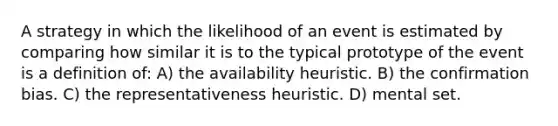 A strategy in which the likelihood of an event is estimated by comparing how similar it is to the typical prototype of the event is a definition of: A) the availability heuristic. B) the confirmation bias. C) the representativeness heuristic. D) mental set.