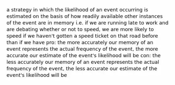 a strategy in which the likelihood of an event occurring is estimated on the basis of how readily available other instances of the event are in memory i.e. if we are running late to work and are debating whether or not to speed, we are more likely to speed if we haven't gotten a speed ticket on that road before than if we have pro: the more accurately our memory of an event represents the actual frequency of the event, the more accurate our estimate of the event's likelihood will be con: the less accurately our memory of an event represents the actual frequency of the event, the less accurate our estimate of the event's likelihood will be