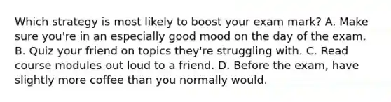 Which strategy is most likely to boost your exam mark? A. Make sure you're in an especially good mood on the day of the exam. B. Quiz your friend on topics they're struggling with. C. Read course modules out loud to a friend. D. Before the exam, have slightly more coffee than you normally would.