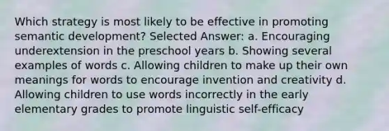 Which strategy is most likely to be effective in promoting semantic development? Selected Answer: a. Encouraging underextension in the preschool years b. Showing several examples of words c. Allowing children to make up their own meanings for words to encourage invention and creativity d. Allowing children to use words incorrectly in the early elementary grades to promote linguistic self-efficacy