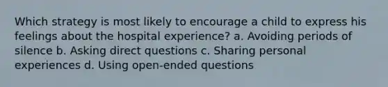 Which strategy is most likely to encourage a child to express his feelings about the hospital experience? a. Avoiding periods of silence b. Asking direct questions c. Sharing personal experiences d. Using open-ended questions